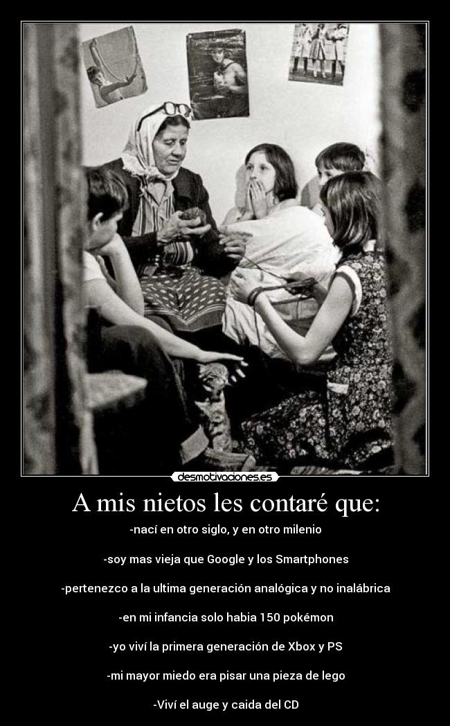 A mis nietos les contaré que: - -nací en otro siglo, y en otro milenio
-soy mas vieja que Google y los Smartphones
-pertenezco a la ultima generación analógica y no inalábrica
-en mi infancia solo habia 150 pokémon
-yo viví la primera generación de Xbox y PS
-mi mayor miedo era pisar una pieza de lego
-Viví el auge y caida del CD