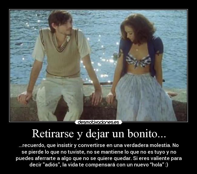 Retirarse y dejar un bonito... - ...recuerdo, que insistir y convertirse en una verdadera molestia. No
se pierde lo que no tuviste, no se mantiene lo que no es tuyo y no
puedes aferrarte a algo que no se quiere quedar. Si eres valiente para
decir adiós, la vida te compensará con un nuevo “hola” :)