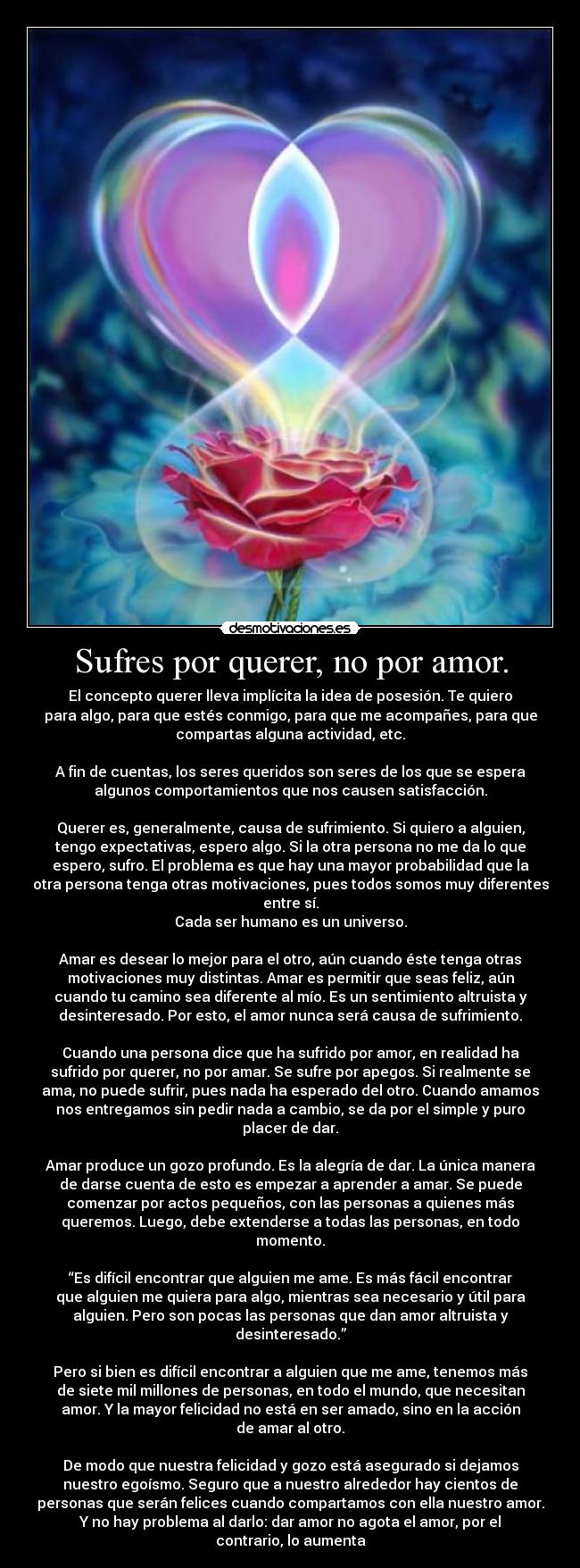 Sufres por querer, no por amor. - El concepto querer lleva implícita la idea de posesión. Te quiero
para algo, para que estés conmigo, para que me acompañes, para que
compartas alguna actividad, etc.

A fin de cuentas, los seres queridos son seres de los que se espera
algunos comportamientos que nos causen satisfacción.

Querer es, generalmente, causa de sufrimiento. Si quiero a alguien,
tengo expectativas, espero algo. Si la otra persona no me da lo que
espero, sufro. El problema es que hay una mayor probabilidad que la
otra persona tenga otras motivaciones, pues todos somos muy diferentes
entre sí.
Cada ser humano es un universo.

Amar es desear lo mejor para el otro, aún cuando éste tenga otras
motivaciones muy distintas. Amar es permitir que seas feliz, aún
cuando tu camino sea diferente al mío. Es un sentimiento altruista y
desinteresado. Por esto, el amor nunca será causa de sufrimiento.

Cuando una persona dice que ha sufrido por amor, en realidad ha
sufrido por querer, no por amar. Se sufre por apegos. Si realmente se
ama, no puede sufrir, pues nada ha esperado del otro. Cuando amamos
nos entregamos sin pedir nada a cambio, se da por el simple y puro
placer de dar.

Amar produce un gozo profundo. Es la alegría de dar. La única manera
de darse cuenta de esto es empezar a aprender a amar. Se puede
comenzar por actos pequeños, con las personas a quienes más
queremos. Luego, debe extenderse a todas las personas, en todo
momento.

“Es difícil encontrar que alguien me ame. Es más fácil encontrar
que alguien me quiera para algo, mientras sea necesario y útil para
alguien. Pero son pocas las personas que dan amor altruista y
desinteresado.”

Pero si bien es difícil encontrar a alguien que me ame, tenemos más
de siete mil millones de personas, en todo el mundo, que necesitan
amor. Y la mayor felicidad no está en ser amado, sino en la acción
de amar al otro.

De modo que nuestra felicidad y gozo está asegurado si dejamos
nuestro egoísmo. Seguro que a nuestro alrededor hay cientos de
personas que serán felices cuando compartamos con ella nuestro amor.
Y no hay problema al darlo: dar amor no agota el amor, por el
contrario, lo aumenta