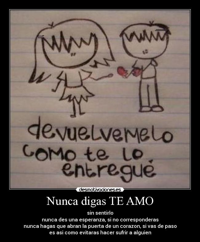 Nunca digas TE AMO - sin sentirlo
nunca des una esperanza, si no corresponderas
nunca hagas que abran la puerta de un corazon, si vas de paso
es asi como evitaras hacer sufrir a alguien♥