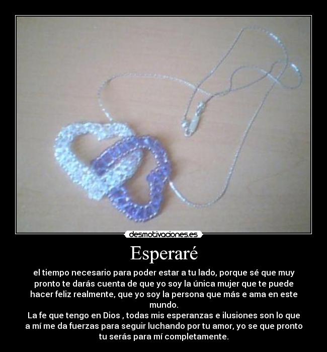 Esperaré - el tiempo necesario para poder estar a tu lado, porque sé que muy
pronto te darás cuenta de que yo soy la única mujer que te puede
hacer feliz realmente, que yo soy la persona que más e ama en este
mundo.
La fe que tengo en Dios , todas mis esperanzas e ilusiones son lo que
a mí me da fuerzas para seguir luchando por tu amor, yo se que pronto
tu serás para mí completamente.