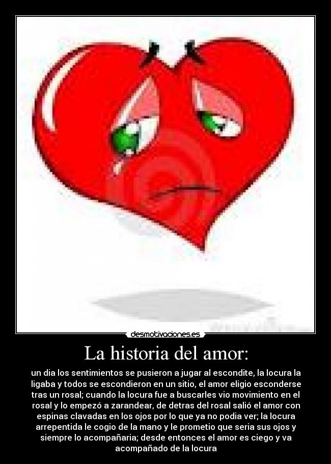 La historia del amor: - un dia los sentimientos se pusieron a jugar al escondite, la locura la
ligaba y todos se escondieron en un sitio, el amor eligio esconderse
tras un rosal; cuando la locura fue a buscarles vio movimiento en el
rosal y lo empezó a zarandear, de detras del rosal salió el amor con
espinas clavadas en los ojos por lo que ya no podia ver; la locura
arrepentida le cogio de la mano y le prometio que seria sus ojos y
siempre lo acompañaria; desde entonces el amor es ciego y va
acompañado de la locura