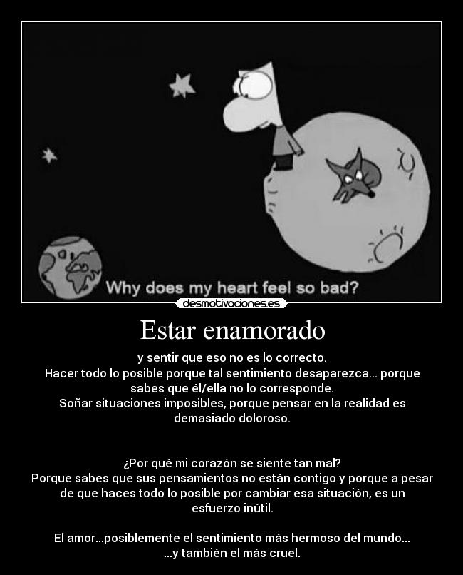 Estar enamorado - y sentir que eso no es lo correcto.
Hacer todo lo posible porque tal sentimiento desaparezca... porque
sabes que él/ella no lo corresponde.
Soñar situaciones imposibles, porque pensar en la realidad es
demasiado doloroso.


¿Por qué mi corazón se siente tan mal?
Porque sabes que sus pensamientos no están contigo y porque a pesar
de que haces todo lo posible por cambiar esa situación, es un
esfuerzo inútil.

El amor...posiblemente el sentimiento más hermoso del mundo...
...y también el más cruel.