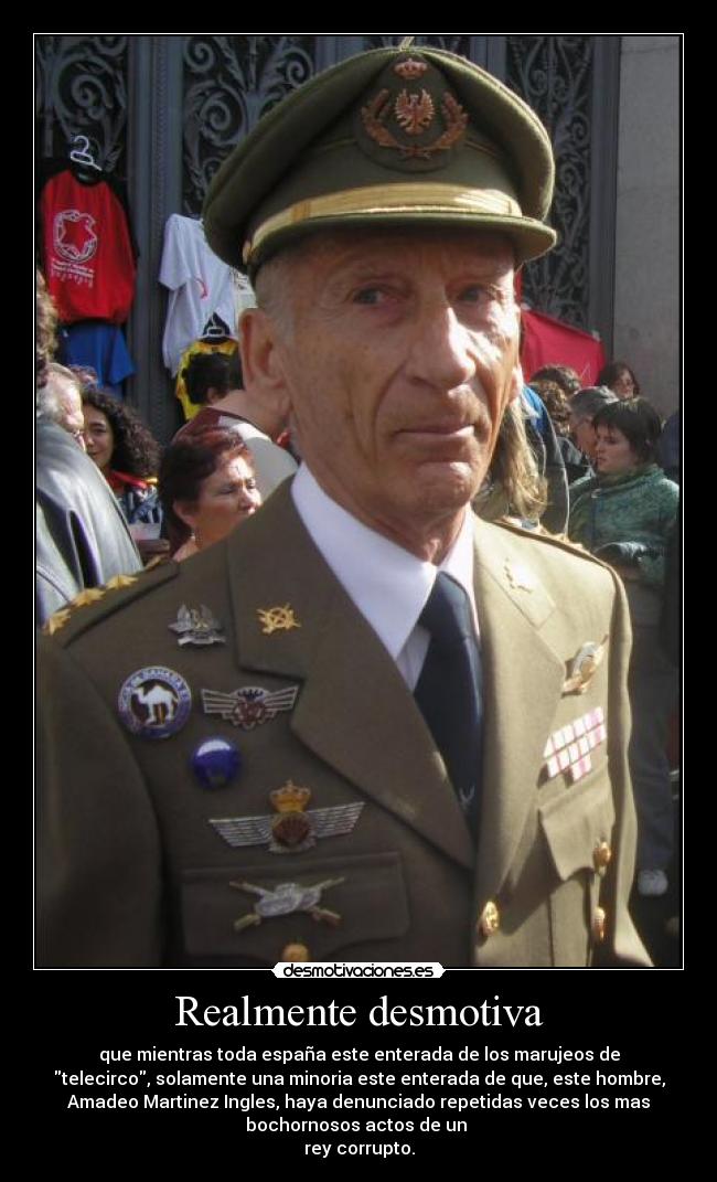 Realmente desmotiva - que mientras toda españa este enterada de los marujeos de
telecirco, solamente una minoria este enterada de que, este hombre,
Amadeo Martinez Ingles, haya denunciado repetidas veces los mas
bochornosos actos de un 
rey corrupto.