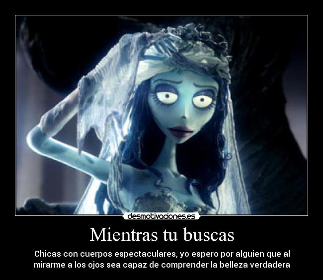 Mientras tu buscas - Chicas con cuerpos espectaculares, yo espero por alguien que al
mirarme a los ojos sea capaz de comprender la belleza verdadera