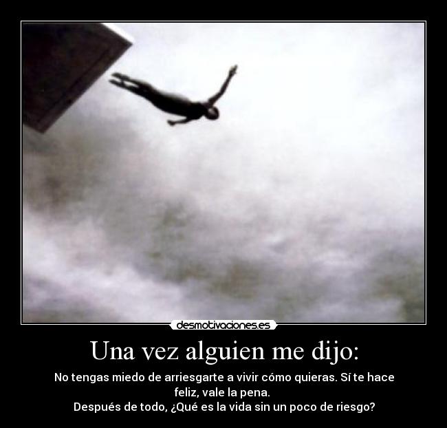 Una vez alguien me dijo: - No tengas miedo de arriesgarte a vivir cómo quieras. Sí te hace feliz, vale la pena.
Después de todo, ¿Qué es la vida sin un poco de riesgo?