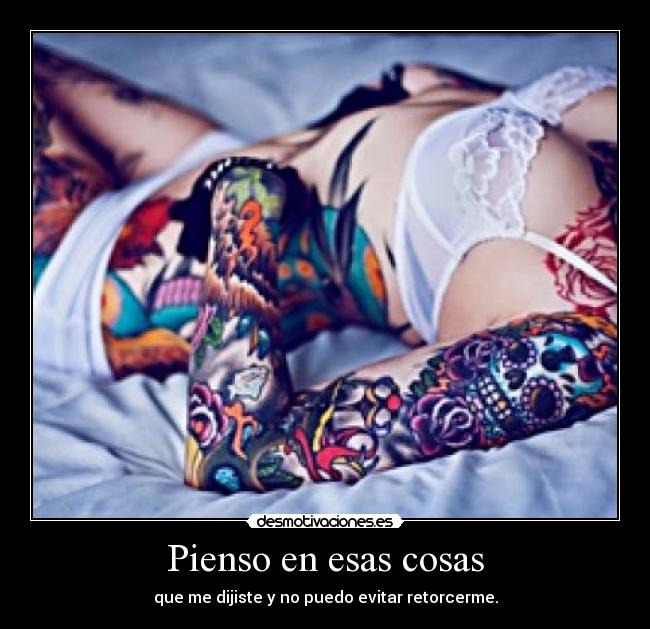 Pienso en esas cosas - que me dijiste y no puedo evitar retorcerme.