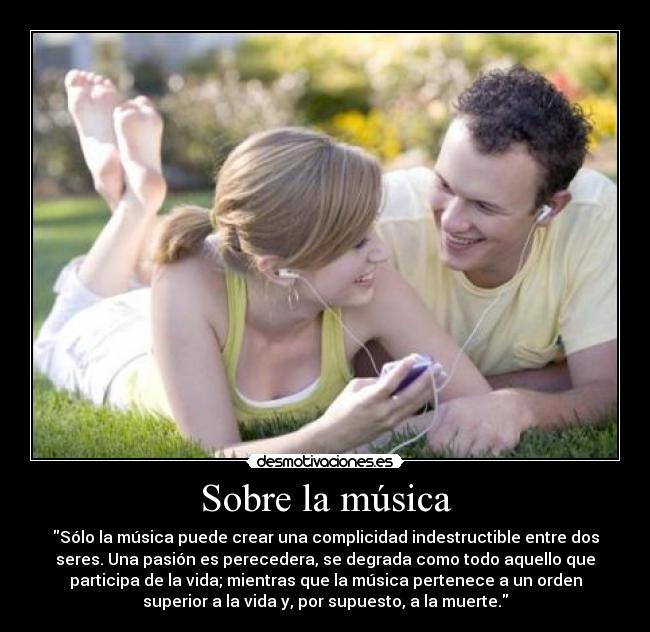 Sobre la música - Sólo la música puede crear una complicidad indestructible entre dos
seres. Una pasión es perecedera, se degrada como todo aquello que
participa de la vida; mientras que la música pertenece a un orden
superior a la vida y, por supuesto, a la muerte.