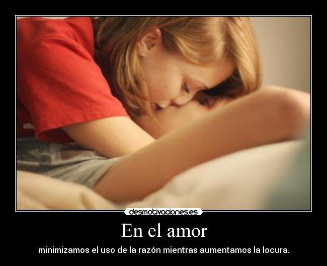 En el amor - minimizamos el uso de la razón mientras aumentamos la locura.
