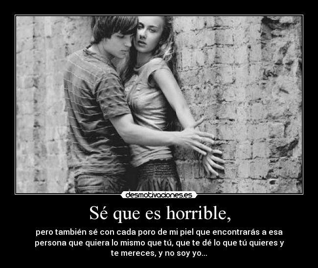 Sé que es horrible, - pero también sé con cada poro de mi piel que encontrarás a esa
persona que quiera lo mismo que tú, que te dé lo que tú quieres y
te mereces, y no soy yo...