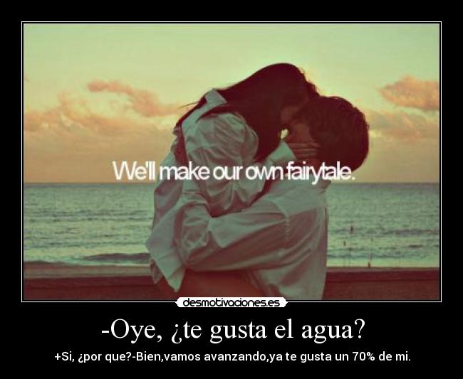 -Oye, ¿te gusta el agua? - +Si, ¿por que?-Bien,vamos avanzando,ya te gusta un 70% de mi.