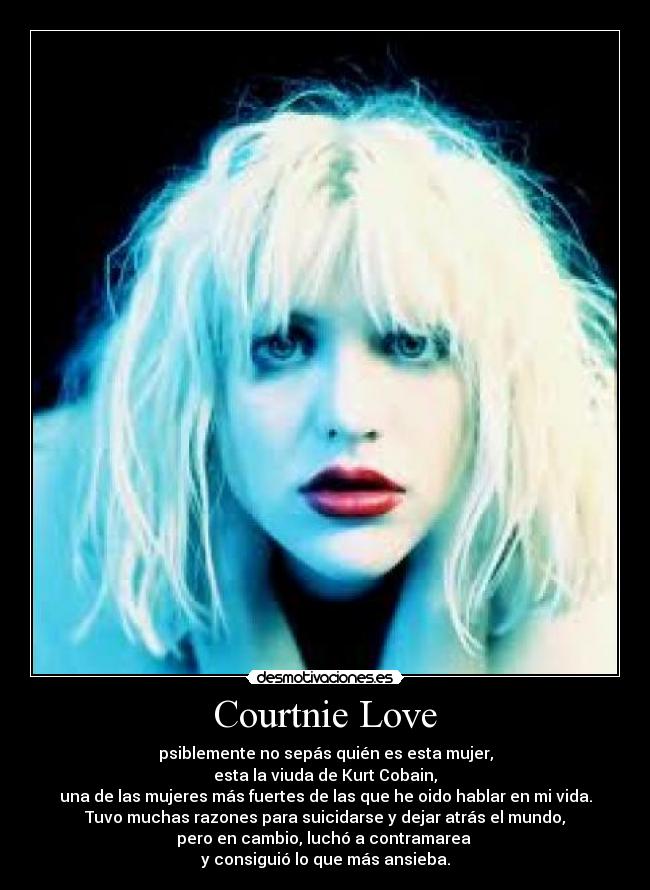 Courtnie Love - psiblemente no sepás quién es esta mujer,
esta la viuda de Kurt Cobain,
una de las mujeres más fuertes de las que he oido hablar en mi vida.
Tuvo muchas razones para suicidarse y dejar atrás el mundo,
pero en cambio, luchó a contramarea
y consiguió lo que más ansieba.
