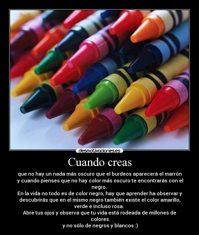 Cuando creas - que no hay un nada más oscuro que el burdeos aparecerá el marrón
 y cuando pienses que no hay color más oscuro te encontrarás con el
negro. 
En la vida no todo es de color negro, hay que aprender ha observar y
descubrirás que en el mismo negro también existe el color amarillo,
verde e incluso rosa. 
Abre tus ojos y observa que tu vida está rodeada de millones de
colores
 y no sólo de negros y blancos :)