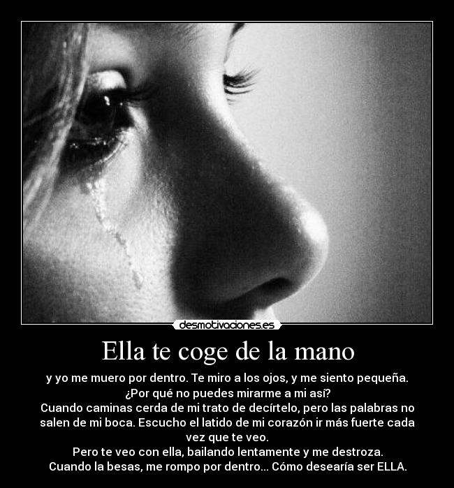 Ella te coge de la mano - y yo me muero por dentro. Te miro a los ojos, y me siento pequeña.
¿Por qué no puedes mirarme a mi así?
Cuando caminas cerda de mi trato de decírtelo, pero las palabras no
salen de mi boca. Escucho el latido de mi corazón ir más fuerte cada
vez que te veo.
Pero te veo con ella, bailando lentamente y me destroza.
Cuando la besas, me rompo por dentro... Cómo desearía ser ELLA.
