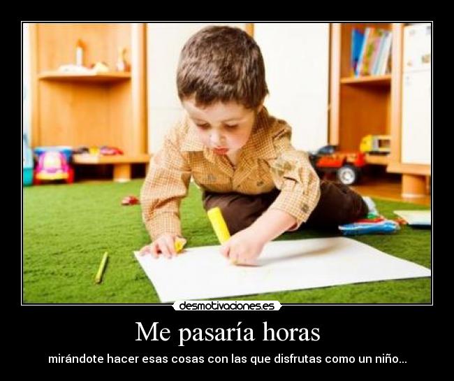 Me pasaría horas - mirándote hacer esas cosas con las que disfrutas como un niño...