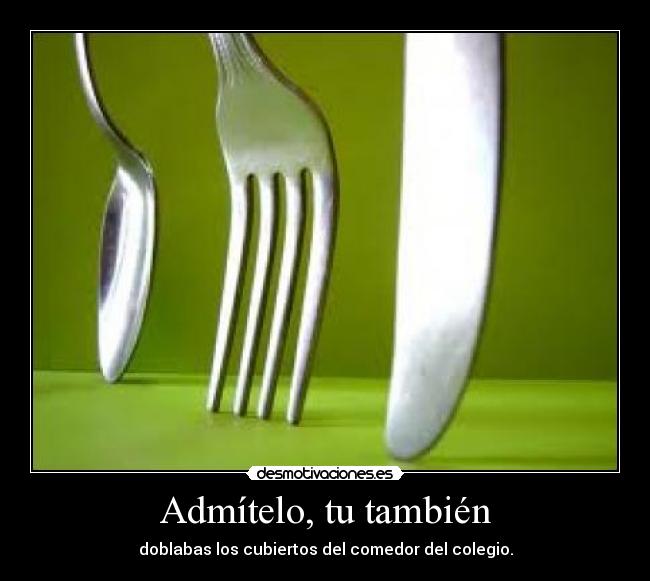 Admítelo, tu también - doblabas los cubiertos del comedor del colegio.