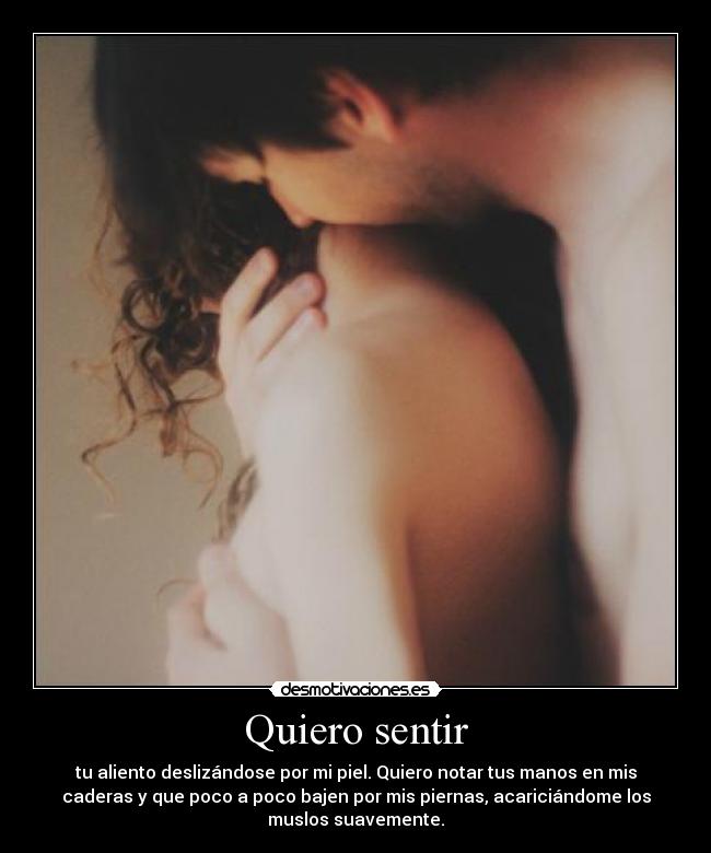 Quiero sentir - tu aliento deslizándose por mi piel. Quiero notar tus manos en mis
caderas y que poco a poco bajen por mis piernas, acariciándome los
muslos suavemente.