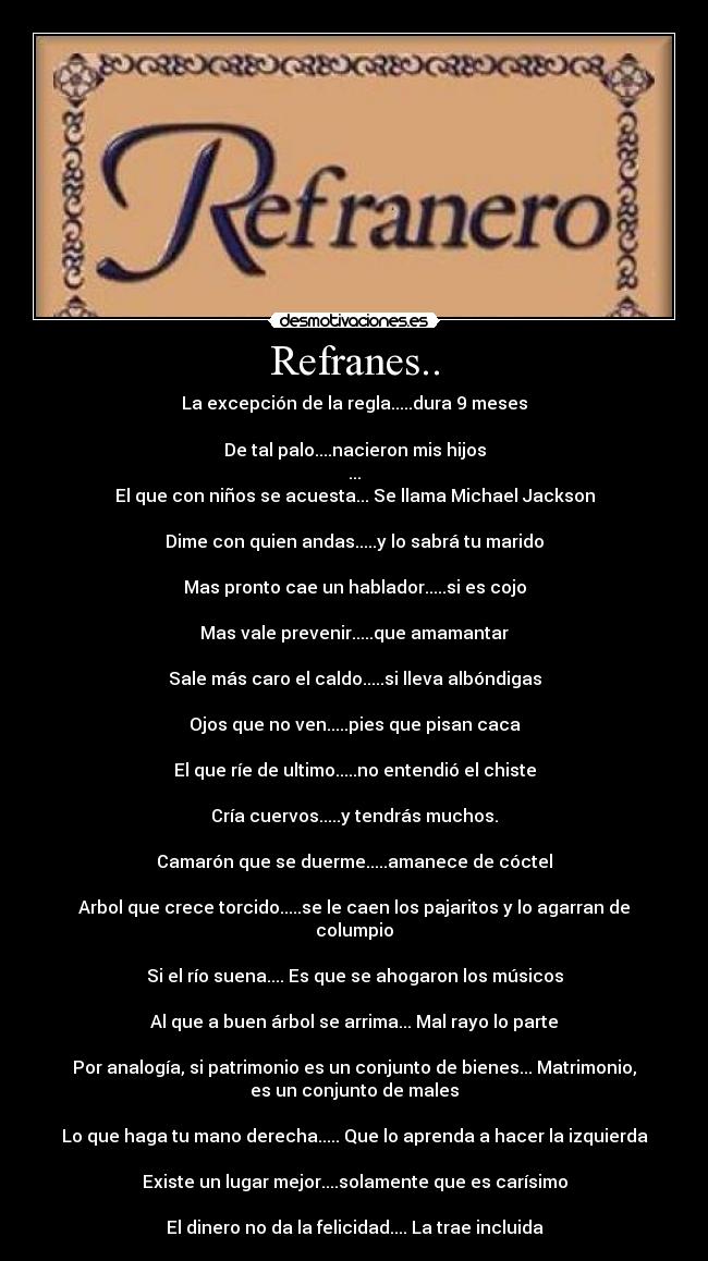 Refranes.. - La excepción de la regla.....dura 9 meses

De tal palo....nacieron mis hijos
...
El que con niños se acuesta... Se llama Michael Jackson

Dime con quien andas.....y lo sabrá tu marido

Mas pronto cae un hablador.....si es cojo

Mas vale prevenir.....que amamantar

Sale más caro el caldo.....si lleva albóndigas

Ojos que no ven.....pies que pisan caca

El que ríe de ultimo.....no entendió el chiste

Cría cuervos.....y tendrás muchos.

Camarón que se duerme.....amanece de cóctel

Arbol que crece torcido.....se le caen los pajaritos y lo agarran de
columpio

Si el río suena.... Es que se ahogaron los músicos

Al que a buen árbol se arrima... Mal rayo lo parte

Por analogía, si patrimonio es un conjunto de bienes... Matrimonio,
es un conjunto de males

Lo que haga tu mano derecha..... Que lo aprenda a hacer la izquierda

Existe un lugar mejor....solamente que es carísimo

El dinero no da la felicidad.... La trae incluida