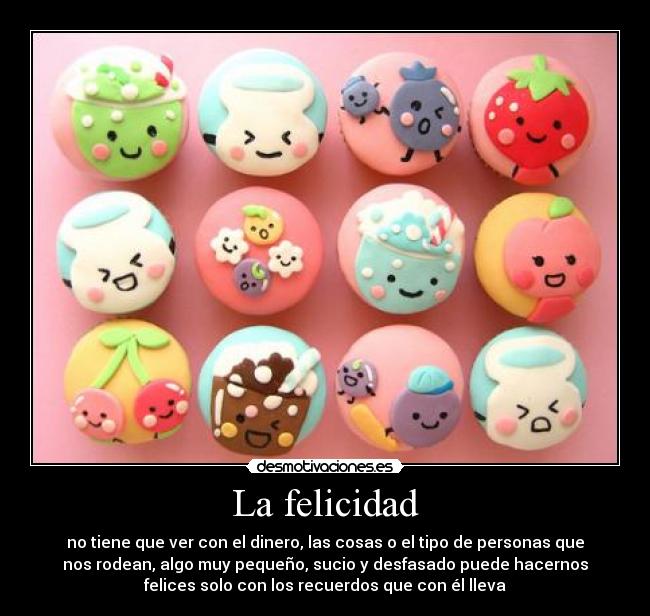 La felicidad - no tiene que ver con el dinero, las cosas o el tipo de personas que
nos rodean, algo muy pequeño, sucio y desfasado puede hacernos
felices solo con los recuerdos que con él lleva