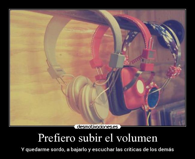 Prefiero subir el volumen - Y quedarme sordo, a bajarlo y escuchar las criticas de los demás