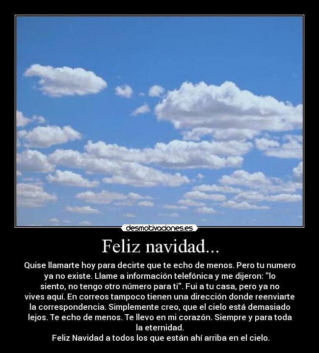 Feliz navidad... - Quise llamarte hoy para decirte que te echo de menos. Pero tu numero
ya no existe. Llame a información telefónica y me dijeron: lo
siento, no tengo otro número para ti. Fui a tu casa, pero ya no
vives aquí. En correos tampoco tienen una dirección donde reenviarte
la correspondencia. Simplemente creo, que el cielo está demasiado
lejos. Te echo de menos. Te llevo en mi corazón. Siempre y para toda
la eternidad.
 Feliz Navidad a todos los que están ahí arriba en el cielo.