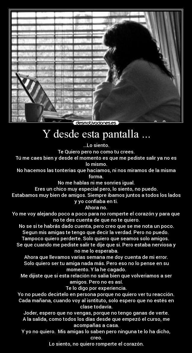 Y desde esta pantalla ... - ...Lo siento.
Te Quiero pero no como tu crees.
Tú me caes bien y desde el momento es que me pediste salir ya no es
lo mismo.
No hacemos las tonterias que haciamos, ni nos miramos de la misma
forma.
No me hablas ni me sonries igual.
Eres un chico muy especial pero, lo siento, no puedo.
Estabamos muy bien de amigos. Siempre ibamos juntos a todos los lados
y yo confiaba en ti.
Ahora no.
Yo me voy alejando poco a poco para no romperte el corazón y para que
no te des cuenta de que no te quiero.
No se si te habrás dado cuenta, pero creo que se me nota un poco.
Segun mis amigas te tengo que decir la verdad. Pero no puedo. 
Tampoco quiero perderte. Solo quiero que seamos solo amigos. 
Se que cuando me pediste salir te dije que si. Pero estaba nerviosa y
no me lo esperaba.
Ahora que llevamos varias semana me doy cuenta de mi error.
Solo quiero ser tu amiga nada más. Pero eso no lo pense en su
momento. Y la he cagado.
Me dijiste que si esta relación no salia bien que volveriamos a ser
amigos. Pero no es así.
Te lo digo por experiencia.
Yo no puedo decirtelo en persona porque no quiero ver tu reacción.
Cada mañana, cuando voy al isntituto, solo espero que no estés en
clase todavía.
Joder, espero que no vengas, porque no tengo ganas de verte.
A la salida, como todos los días desde que empezó el curso, me
acompañas a casa.
Y yo no quiero.  Mis amigas lo saben pero ninguna te lo ha dicho,
creo.
Lo siento, no quiero romperte el corazón.
