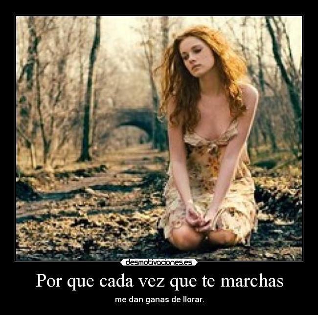Por que cada vez que te marchas - me dan ganas de llorar.