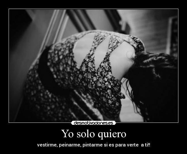 Yo solo quiero - vestirme, peinarme, pintarme si es para verte  a ti!!