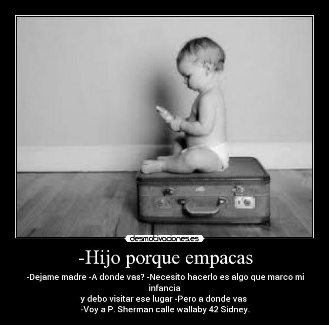 -Hijo porque empacas - -Dejame madre -A donde vas? -Necesito hacerlo es algo que marco mi infancia
y debo visitar ese lugar -Pero a donde vas
-Voy a P. Sherman calle wallaby 42 Sidney.