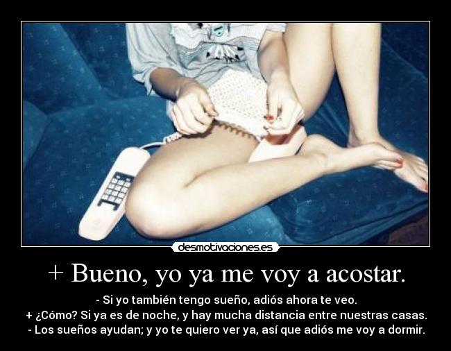 + Bueno, yo ya me voy a acostar. - - Si yo también tengo sueño, adiós ahora te veo.
+ ¿Cómo? Si ya es de noche, y hay mucha distancia entre nuestras casas.
- Los sueños ayudan; y yo te quiero ver ya, así que adiós me voy a dormir.