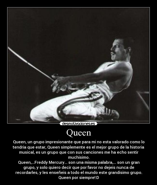 Queen - Queen, un grupo impresionante que para mi no esta valorado como lo
tendria que estar, Queen simplemente es el mejor grupo de la historia
musical, es un grupo que con sus canciones me ha echo sentir
muchisimo.
Queen,...Freddy Mercury... son una misma palabra,... son un gran
grupo, y solo quiero decir que por favor no dejeis nunca de
recordarles, y les enseñeis a todo el mundo este grandisimo grupo.
Queen por siempre!:D