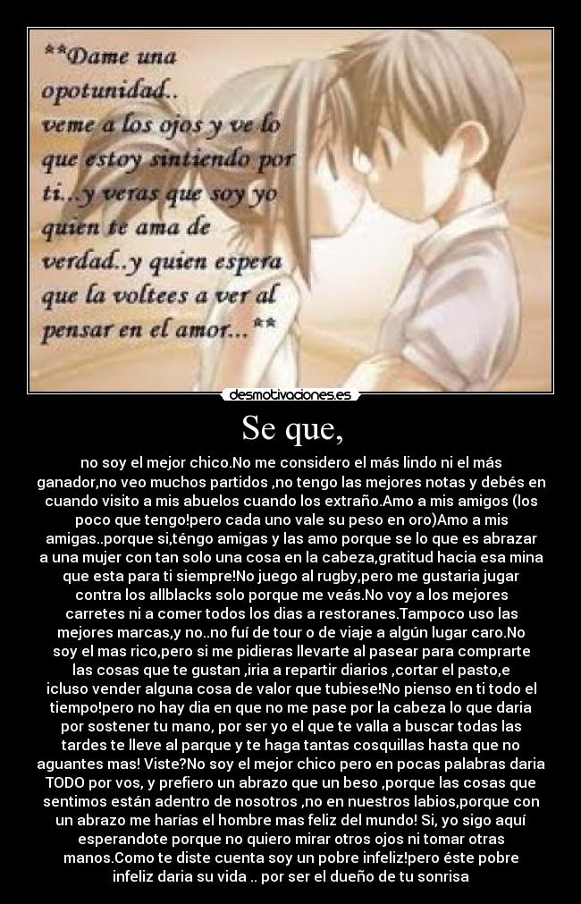 Se que, - no soy el mejor chico.No me considero el más lindo ni el más
ganador,no veo muchos partidos ,no tengo las mejores notas y debés en
cuando visito a mis abuelos cuando los extraño.Amo a mis amigos (los
poco que tengo!pero cada uno vale su peso en oro)Amo a mis
amigas..porque si,téngo amigas y las amo porque se lo que es abrazar
a una mujer con tan solo una cosa en la cabeza,gratitud hacia esa mina
que esta para ti siempre!No juego al rugby,pero me gustaria jugar
contra los allblacks solo porque me veás.No voy a los mejores
carretes ni a comer todos los dias a restoranes.Tampoco uso las
mejores marcas,y no..no fuí de tour o de viaje a algún lugar caro.No
soy el mas rico,pero si me pidieras llevarte al pasear para comprarte
las cosas que te gustan ,iria a repartir diarios ,cortar el pasto,e
icluso vender alguna cosa de valor que tubiese!No pienso en ti todo el
tiempo!pero no hay dia en que no me pase por la cabeza lo que daria
por sostener tu mano, por ser yo el que te valla a buscar todas las
tardes te lleve al parque y te haga tantas cosquillas hasta que no
aguantes mas! Viste?No soy el mejor chico pero en pocas palabras daria
TODO por vos, y prefiero un abrazo que un beso ,porque las cosas que
sentimos están adentro de nosotros ,no en nuestros labios,porque con
un abrazo me harías el hombre mas feliz del mundo! Si, yo sigo aquí
esperandote porque no quiero mirar otros ojos ni tomar otras
manos.Como te diste cuenta soy un pobre infeliz!pero éste pobre
infeliz daria su vida .. por ser el dueño de tu sonrisa