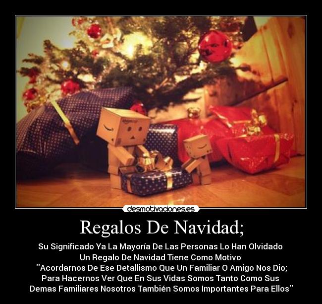 Regalos De Navidad; - Su Significado Ya La Mayoría De Las Personas Lo Han Olvidado
Un Regalo De Navidad Tiene Como Motivo
Acordarnos De Ese Detallismo Que Un Familiar O Amigo Nos Dio;
Para Hacernos Ver Que En Sus Vidas Somos Tanto Como Sus
Demas Familiares Nosotros También Somos Importantes Para Ellos