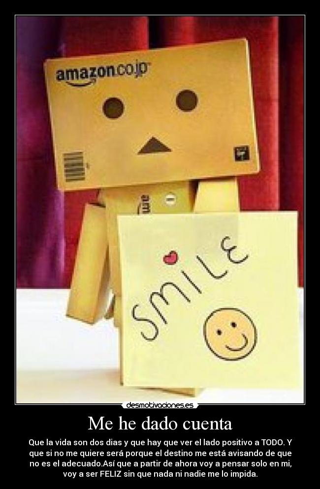 Me he dado cuenta - Que la vida son dos dias y que hay que ver el lado positivo a TODO. Y
que si no me quiere será porque el destino me está avisando de que
no es el adecuado.Así que a partir de ahora voy a pensar solo en mi,
voy a ser FELIZ sin que nada ni nadie me lo impida.