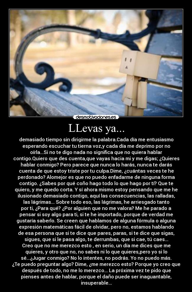 LLevas ya... - demasiado tiempo sin dirigirme la palabra.Cada día me entusiasmo
esperando escuchar tu tierna voz,y cada día me deprimo por no
oírla...Si no te digo nada no significa que no quiera hablar
contigo.Quiero que des cuenta,que vayas hacia mi y me digas; ¿Quieres
hablar conmigo? Pero parece que nunca lo harás, nunca te darás
cuenta de que estoy triste por tu culpa.Dime, ¿cuántas veces te he
perdonado? Alomejor es que no puedo enfadarme de ninguna forma
contigo. ¿Sabes por qué coño hago todo lo que hago por tí? Que te
quiero, y me quedo corta. Y sí ahora mismo estoy pensando que me he
ilusionado demasiado contigo, aquí las consecuencias, las ralladas,
las lágrimas... Sobre todo eso, las lágrimas, he arriesgado tanto
por ti, ¿Para qué? ¿Por alguien que no me valora? Me he parado a
pensar si soy algo para ti, si te he importado, porque de verdad me
gustaría saberlo. Se creen que hablamos de alguna fórmula o alguna
expresión matemáticas fácil de olvidar, pero no, estamos hablando
de esa persona que si te dice que pares, paras, si te dice que sigas,
sigues, que si le pasa algo, te derrumbas, que si cae, tú caes...
Creo que no me merezco esto , en serio, un día me dices que me
quieres, y otro que no, no sabes ni lo que quieres,pero yo si lo
sé...¿Jugar conmigo? No lo intentes, no podrás. Yo no puedo más.
¿Te puedo preguntar algo? Dime, ¿me merezco esto? Porque yo creo que
después de todo, no me lo merezco... La próxima vez te pido que
pienses antes de hablar, porque el daño puede ser inaguantable,
insuperable...