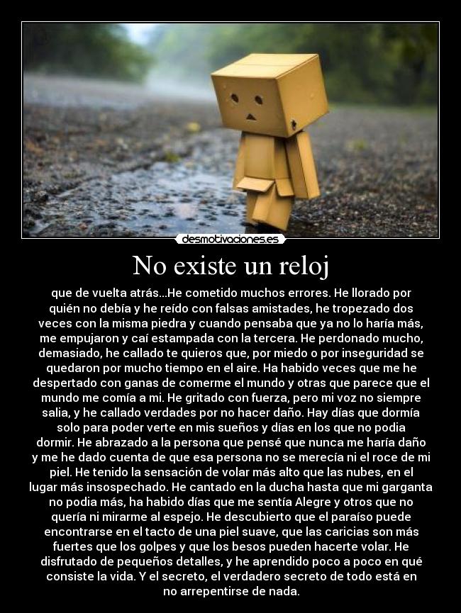 No existe un reloj - que de vuelta atrás...He cometido muchos errores. He llorado por
quién no debía y he reído con falsas amistades, he tropezado dos
veces con la misma piedra y cuando pensaba que ya no lo haría más,
me empujaron y caí estampada con la tercera. He perdonado mucho,
demasiado, he callado te quieros que, por miedo o por inseguridad se
quedaron por mucho tiempo en el aire. Ha habido veces que me he
despertado con ganas de comerme el mundo y otras que parece que el
mundo me comía a mi. He gritado con fuerza, pero mi voz no siempre
salia, y he callado verdades por no hacer daño. Hay días que dormía
solo para poder verte en mis sueños y días en los que no podia
dormir. He abrazado a la persona que pensé que nunca me haría daño
y me he dado cuenta de que esa persona no se merecía ni el roce de mi
piel. He tenido la sensación de volar más alto que las nubes, en el
lugar más insospechado. He cantado en la ducha hasta que mi garganta
no podia más, ha habido días que me sentía Alegre y otros que no
quería ni mirarme al espejo. He descubierto que el paraíso puede
encontrarse en el tacto de una piel suave, que las caricias son más
fuertes que los golpes y que los besos pueden hacerte volar. He
disfrutado de pequeños detalles, y he aprendido poco a poco en qué
consiste la vida. Y el secreto, el verdadero secreto de todo está en
no arrepentirse de nada.