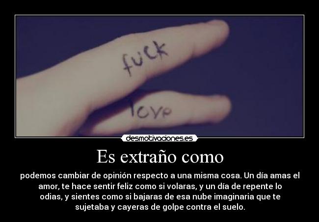 Es extraño como - podemos cambiar de opinión respecto a una misma cosa. Un día amas el
amor, te hace sentir feliz como si volaras, y un día de repente lo
odias, y sientes como si bajaras de esa nube imaginaria que te
sujetaba y cayeras de golpe contra el suelo.