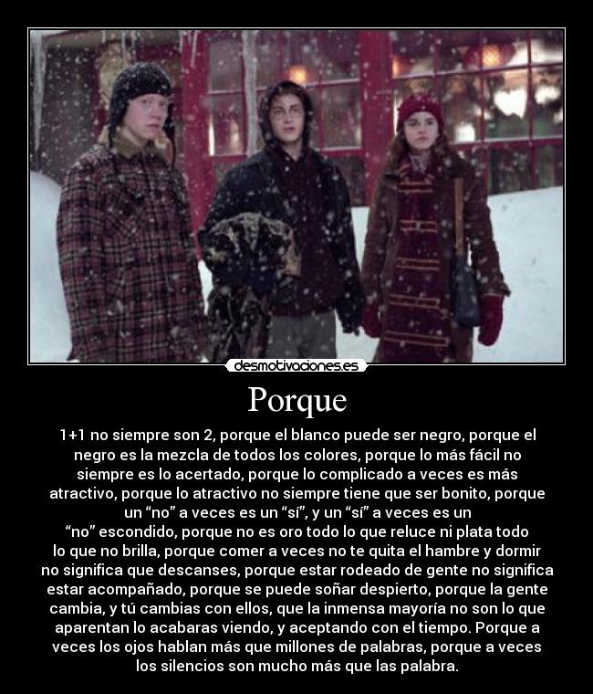 Porque - 1+1 no siempre son 2, porque el blanco puede ser negro, porque el
negro es la mezcla de todos los colores, porque lo más fácil no
siempre es lo acertado, porque lo complicado a veces es más
atractivo, porque lo atractivo no siempre tiene que ser bonito, porque
un “no” a veces es un “sí”, y un “sí” a veces es un
“no” escondido, porque no es oro todo lo que reluce ni plata todo
lo que no brilla, porque comer a veces no te quita el hambre y dormir
no significa que descanses, porque estar rodeado de gente no significa
estar acompañado, porque se puede soñar despierto, porque la gente
cambia, y tú cambias con ellos, que la inmensa mayoría no son lo que
aparentan lo acabaras viendo, y aceptando con el tiempo. Porque a
veces los ojos hablan más que millones de palabras, porque a veces
los silencios son mucho más que las palabra.