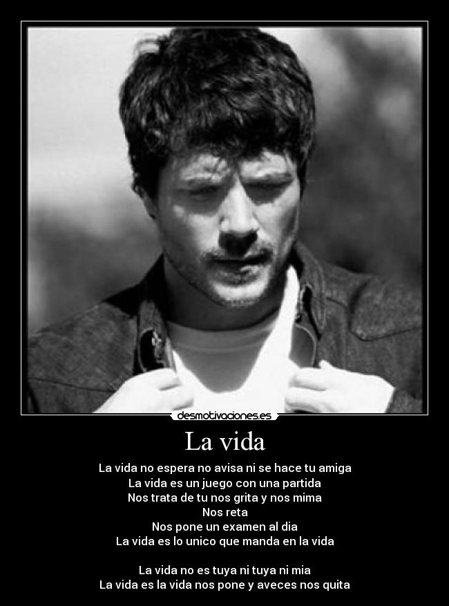 La vida - La vida no espera no avisa ni se hace tu amiga
La vida es un juego con una partida
Nos trata de tu nos grita y nos mima
Nos reta
Nos pone un examen al dia
La vida es lo unico que manda en la vida
La vida no es tuya ni tuya ni mia
La vida es la vida nos pone y aveces nos quita