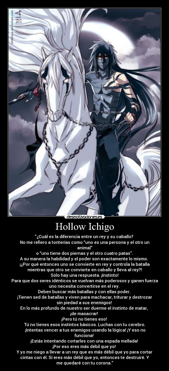 Hollow Ichigo - ¿Cuál es la diferencia entre un rey y su caballo?
No me refiero a tonterías como “uno es una persona y el otro un
animal”
o “uno tiene dos piernas y el otro cuatro patas”.
A su manera la habilidad y el poder son exactamente lo mismo.
¡¿Por qué entonces uno se convierte en rey y controla la batalla
mientras que otro se convierte en caballo y lleva al rey?!
Sólo hay una respuesta. ¡Instinto!
Para que dos seres idénticos se vuelvan más poderosos y ganen fuerza
uno necesita convertirse en el rey.
Deben buscar más batallas y con ellas poder.
¡Tienen sed de batallas y viven para machacar, triturar y destrozar
sin piedad a sus enemigos!
En lo más profundo de nuestro ser duerme el instinto de matar,
¡de masacrar!
¡Pero tú no tienes eso!
Tú no tienes esos instintos básicos. Luchas con tu cerebro.
¡Intentas vencer a tus enemigos usando la lógica! ¡Y eso no
funciona!
¡Estás intentando cortarles con una espada mellada!
¡Por eso eres más débil que yo!
Y yo me niego a llevar a un rey que es más débil que yo para cortar
cintas con él. Si eres más débil que yo, entonces te destruiré. Y
me quedaré con tu corona.