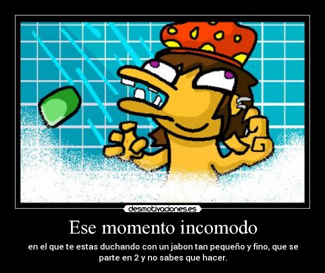 Ese momento incomodo - en el que te estas duchando con un jabon tan pequeño y fino, que se
parte en 2 y no sabes que hacer.