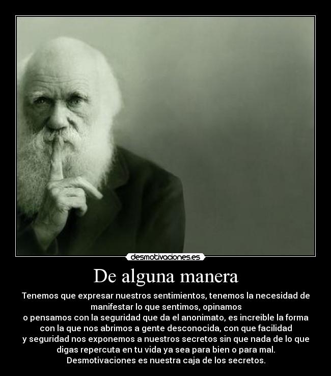 De alguna manera - Tenemos que expresar nuestros sentimientos, tenemos la necesidad de
manifestar lo que sentimos, opinamos
o pensamos con la seguridad que da el anonimato, es increible la forma
con la que nos abrimos a gente desconocida, con que facilidad
y seguridad nos exponemos a nuestros secretos sin que nada de lo que
digas repercuta en tu vida ya sea para bien o para mal.
Desmotivaciones es nuestra caja de los secretos.