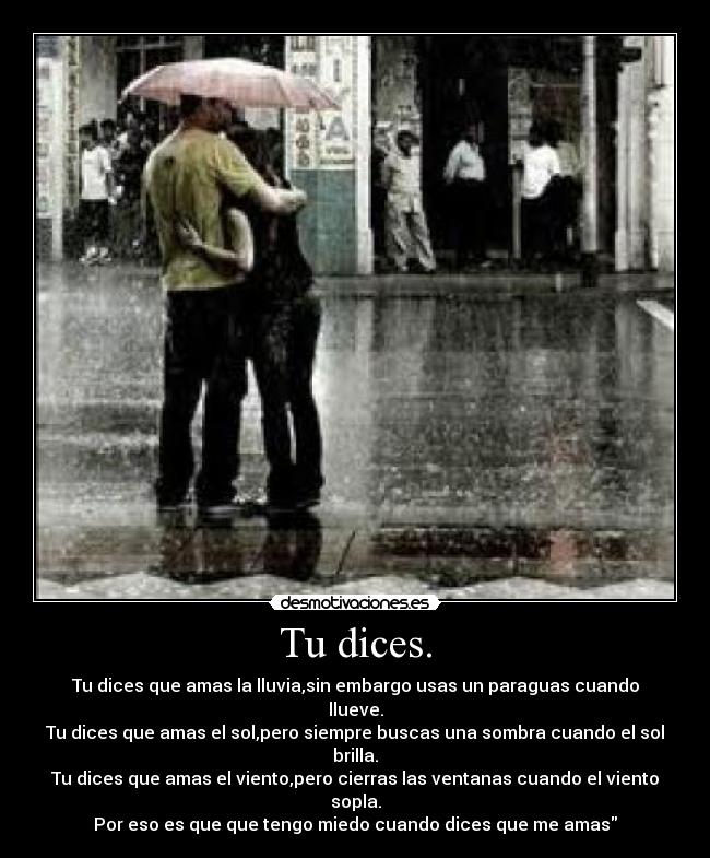 Tu dices. - Tu dices que amas la lluvia,sin embargo usas un paraguas cuando llueve.
Tu dices que amas el sol,pero siempre buscas una sombra cuando el sol brilla.
Tu dices que amas el viento,pero cierras las ventanas cuando el viento sopla.
Por eso es que que tengo miedo cuando dices que me amas