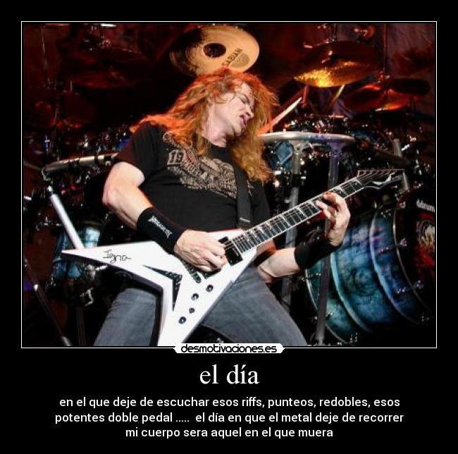 el día - en el que deje de escuchar esos riffs, punteos, redobles, esos
potentes doble pedal .....  el día en que el metal deje de recorrer
mi cuerpo sera aquel en el que muera