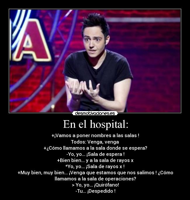 En el hospital: - +¡Vamos a poner nombres a las salas !
Todos: Venga, venga
+¿Cómo llamamos a la sala donde se espera?
-Yo, yo... ¡Sala de espera !
+Bien bien... y a la sala de rayos x
*Yo, yo... ¡Sala de rayos x !
+Muy bien, muy bien... ¡Venga que estamos que nos salimos ! ¿Cómo
llamamos a la sala de operaciones?
> Yo, yo... ¡Quirófano!
-Tu... ¡Despedido !