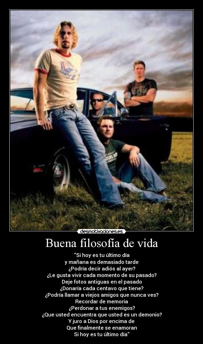 Buena filosofía de vida - Si hoy es tu último día
y mañana es demasiado tarde
¿Podría decir adiós al ayer?
¿Le gusta vivir cada momento de su pasado?
Deje fotos antiguas en el pasado
¿Donaría cada centavo que tiene?
¿Podría llamar a viejos amigos que nunca ves?
Recordar de memoria
¿Perdonar a tus enemigos?
¿Que usted encuentra que usted es un demonio?
Y juro a Dios por encima de
Que finalmente se enamoran
Si hoy es tu último día