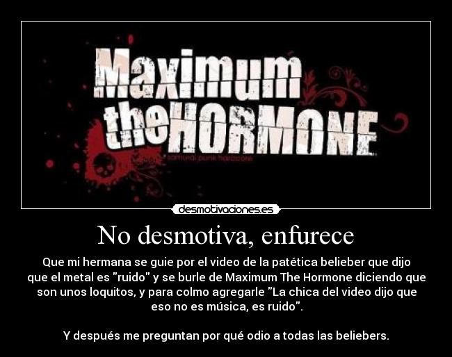 No desmotiva, enfurece - Que mi hermana se guie por el video de la patética belieber que dijo
que el metal es ruido y se burle de Maximum The Hormone diciendo que
son unos loquitos, y para colmo agregarle La chica del video dijo que
eso no es música, es ruido.
Y después me preguntan por qué odio a todas las beliebers.