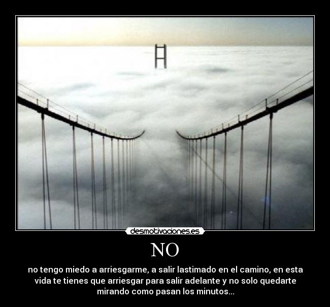 NO - no tengo miedo a arriesgarme, a salir lastimado en el camino, en esta
vida te tienes que arriesgar para salir adelante y no solo quedarte
mirando como pasan los minutos...
