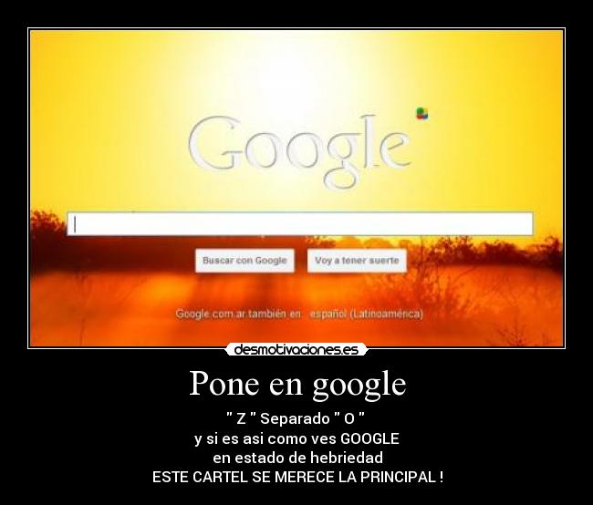 Pone en google - Z Separado O
y si es asi como ves GOOGLE
en estado de hebriedad
ESTE CARTEL SE MERECE LA PRINCIPAL !