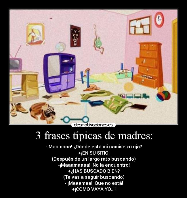 3 frases típicas de madres: - -¡Maamaaa! ¿Dónde está mi camiseta roja?
+¡EN SU SITIO!
(Después de un largo rato buscando)
-¡Maaamaaaa! ¡No la encuentro!
+¿HAS BUSCADO BIEN?
(Te vas a seguir buscando)
- ¡Maaamaa! ¡Que no está!
+¡COMO VAYA YO...!